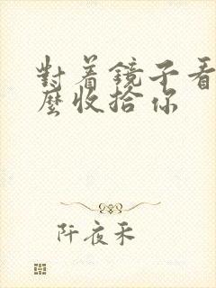 对着镜子看我怎么收拾你