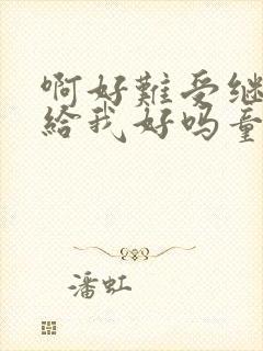 啊好难受继续再给我好吗童声版