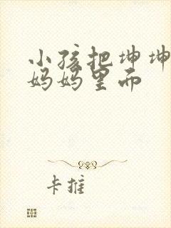 小孩把坤坤放入妈妈里面