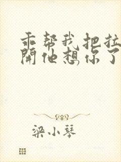 乖帮我把拉链拉开他想你了