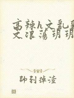 高辣h文乱乳h文浪荡玥玥