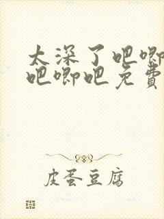 太深了吧唧吧唧吧唧吧免费