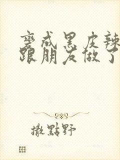 变成黑皮辣妹后跟朋友做了 米粒米粒