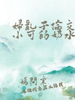 妇乱子伦交小说小可的奶水