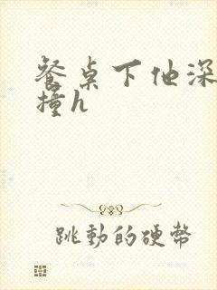 餐桌下他深深顶撞h