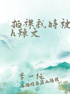 拍裸戏时被c了h辣文