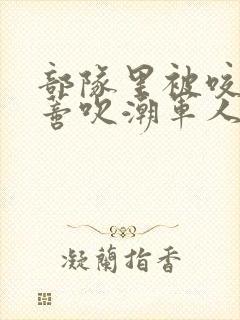 部队里被咬住花蒂吹潮军人