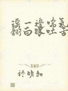 瑶一边喘气一边翻白眼吐舌头