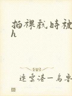 拍裸戏时被c了h