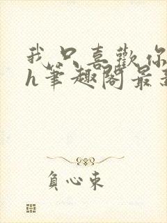 我只喜欢你11h笔趣阁最新章节更新