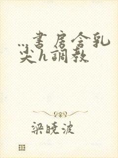 ...书房含乳尖h调教