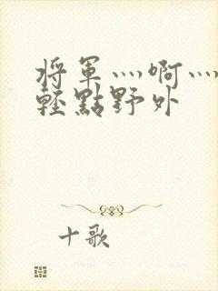 将军灬啊灬啊灬轻点野外