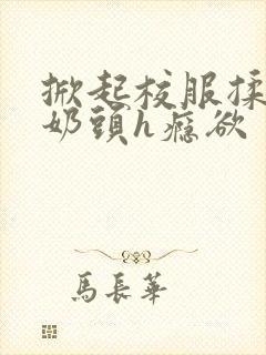 掀起校服揉她的奶头h瘾欲