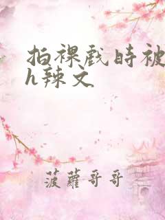 拍裸戏时被c了h辣文