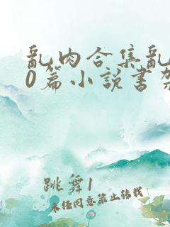 乱肉合集乱500篇小说书架下载TXT