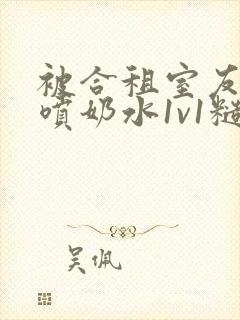 被合租室友高h喷奶水1v1糙汉