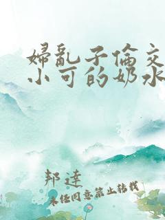 妇乱子伦交小说小可的奶水