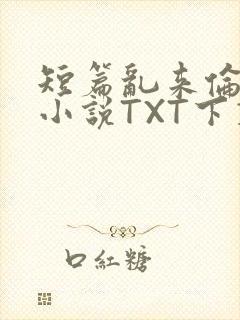 短篇乱来伦系列小说TXT下载