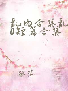 乱肉合集乱500短篇合集