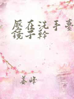 压在洗手台看着镜子干