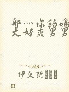 哪灬你的鸣巴好大好爽男男