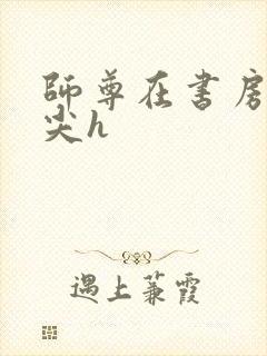 师尊在书房含乳尖h