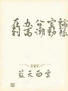 在办公室轮流澡到高潮动态