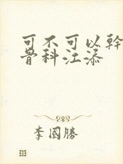 可不可以干湿你骨科江添