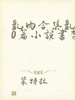 乱肉合集乱500篇小说书架下载TXT