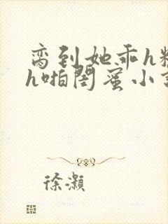 脔到她乖h粗话h啪闺蜜小说