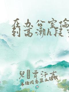 在办公室伦流澡到高潮h段灵兮