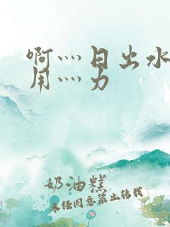 啊灬日出水了灬用灬力