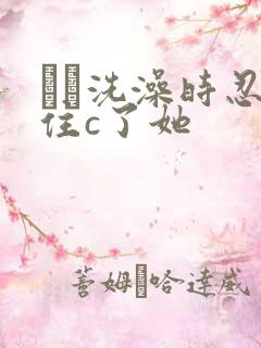 妺妺洗澡时忍不住c了她