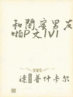 和闺蜜男友H啪啪P文1V1