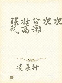 强壮公次次弄得我高潮