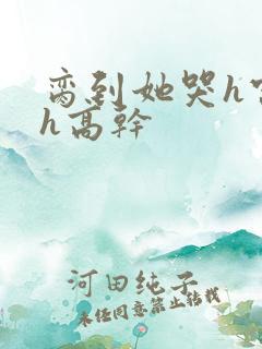 脔到她哭h宫交h高干