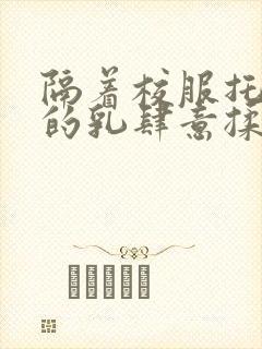 隔着校服托住她的乳肆意揉搓