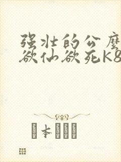 强壮的公么让我欲仙欲死K8