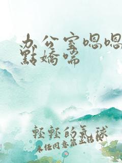 办公室嗯嗯啊轻点娇喘