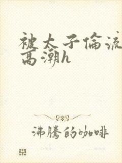 被太子伦流澡到高潮h