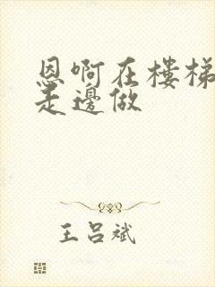 恩啊在楼梯上边走边做