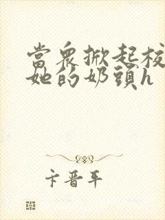 当众掀起校服揉她的奶头h