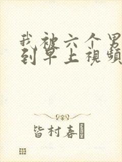 我被六个男人躁到早上视频