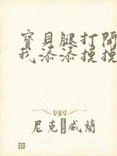 宝贝腿打开点让我添添摸摸免费