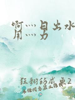 啊灬日出水了灬用灬力