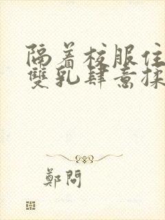 隔着校服住她的双乳肆意揉