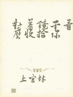 对着镜子看我怎么收拾你