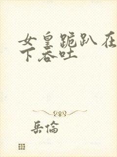 女皇跪趴在龙椅下吞吐