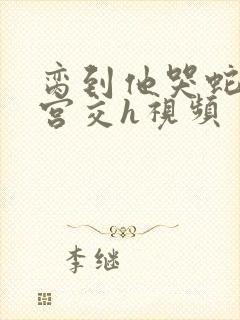 脔到他哭蛇双根宫交h视频