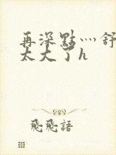 再深点灬舒服灬太大了h